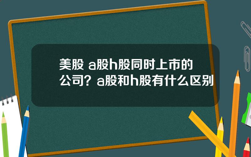 美股 a股h股同时上市的公司？a股和h股有什么区别